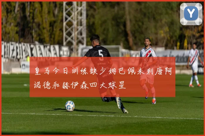 皇马今日训练缺少姆巴佩米利唐阿诺德和赫伊森四大球星