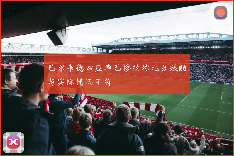巴尔韦德回应毕巴惨败称比分残酷与实际情况不符