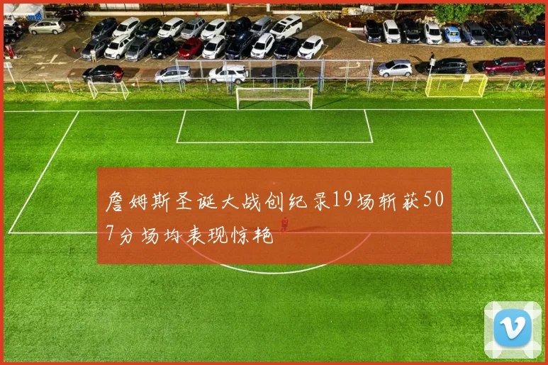 詹姆斯圣诞大战创纪录19场斩获507分场均表现惊艳