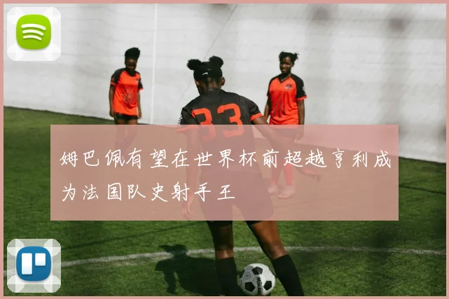 姆巴佩有望在世界杯前超越亨利成为法国队史射手王