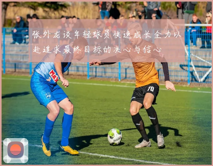 张外龙谈年轻球员快速成长全力以赴追求最终目标的决心与信心