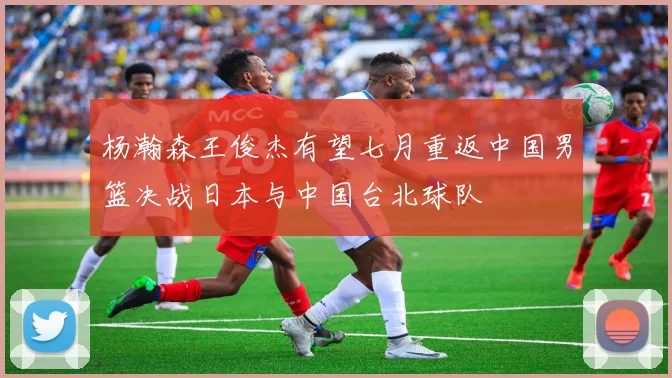 杨瀚森王俊杰有望七月重返中国男篮决战日本与中国台北球队