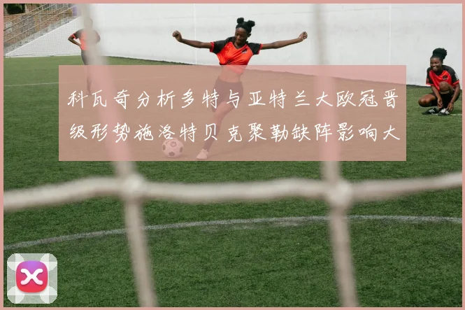 科瓦奇分析多特与亚特兰大欧冠晋级形势施洛特贝克聚勒缺阵影响大
