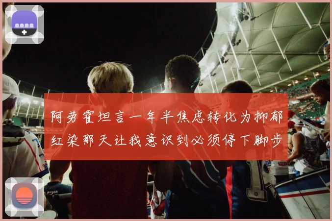 阿劳霍坦言一年半焦虑转化为抑郁红染那天让我意识到必须停下脚步