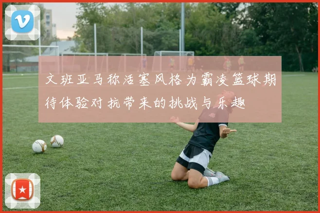 文班亚马称活塞风格为霸凌篮球期待体验对抗带来的挑战与乐趣