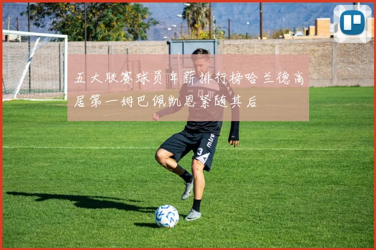 五大联赛球员年薪排行榜哈兰德高居第一姆巴佩凯恩紧随其后