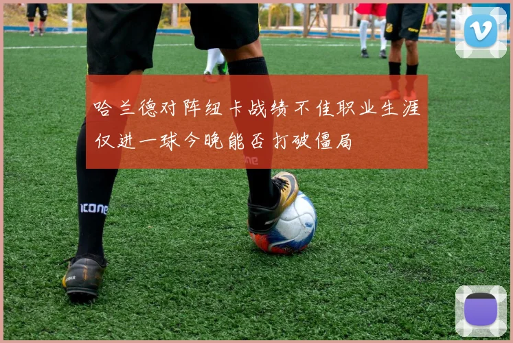 哈兰德对阵纽卡战绩不佳职业生涯仅进一球今晚能否打破僵局