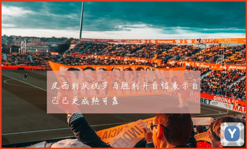 皮西利庆祝罗马胜利并自信表示自己已更成熟可靠