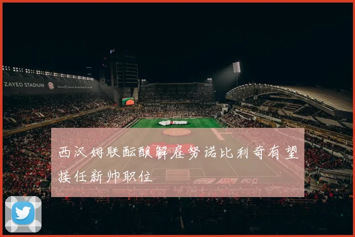 西汉姆联酝酿解雇努诺比利奇有望接任新帅职位