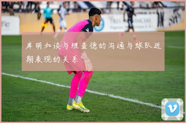 库明加谈与理查德的沟通与球队近期表现的关系