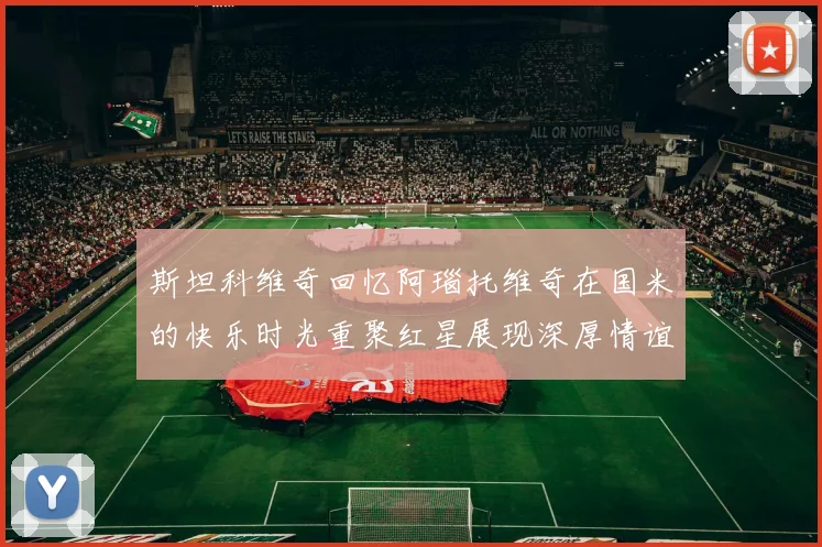 斯坦科维奇回忆阿瑙托维奇在国米的快乐时光重聚红星展现深厚情谊