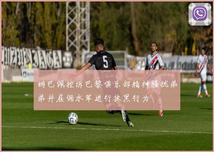 姆巴佩控诉巴黎俱乐部精神骚扰弟弟并雇佣水军进行抹黑行为