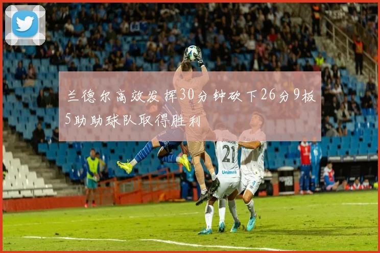 兰德尔高效发挥30分钟砍下26分9板5助助球队取得胜利