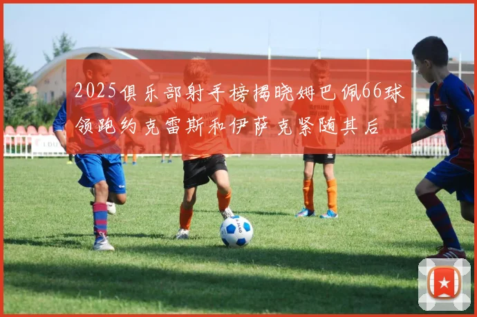 2025俱乐部射手榜揭晓姆巴佩66球领跑约克雷斯和伊萨克紧随其后