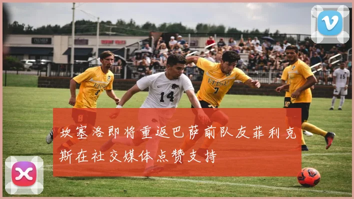 坎塞洛即将重返巴萨前队友菲利克斯在社交媒体点赞支持