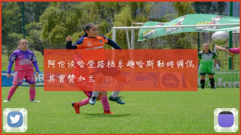 阿伦谈哈登搭档乐趣哈斯勒姆调侃其曾赞加兰