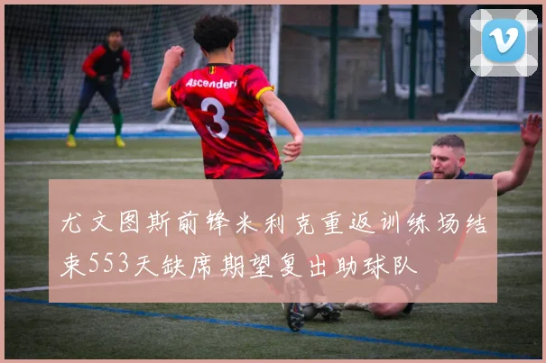 尤文图斯前锋米利克重返训练场结束553天缺席期望复出助球队