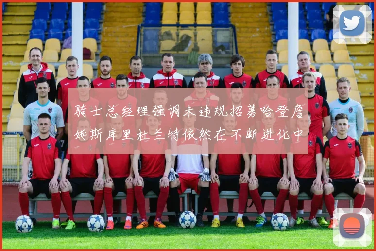 骑士总经理强调未违规招募哈登詹姆斯库里杜兰特依然在不断进化中