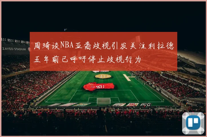 周琦谈NBA亚裔歧视引发关注利拉德五年前已呼吁停止歧视行为