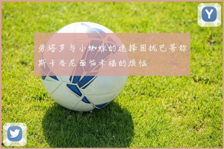 劳塔罗与小蜘蛛的选择困扰巴蒂称斯卡洛尼面临幸福的烦恼