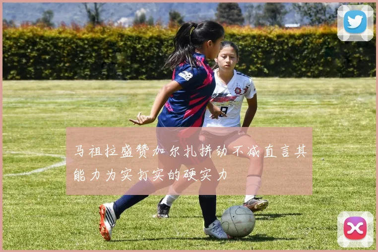 马祖拉盛赞加尔扎拼劲不减直言其能力为实打实的硬实力